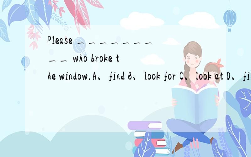 Please _________ who broke the window.A、find B、look for C、look at D、find out