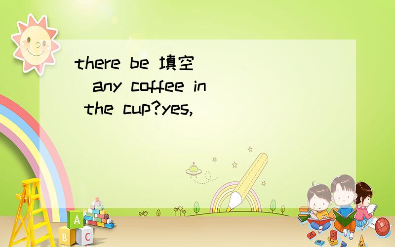 there be 填空 （ ）any coffee in the cup?yes,( )