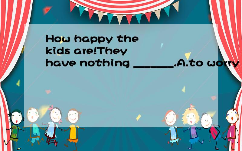 How happy the kids are!They have nothing _______.A.to worry about B.to worry C.worried about D.worrying 为什么选A ,B 不可以吗 要不要about有什么区别