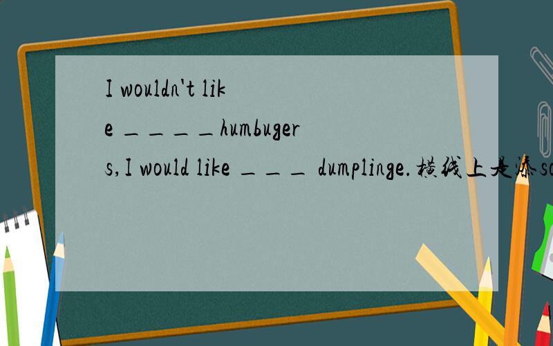 I wouldn't like ____humbugers,I would like ___ dumplinge.横线上是添some 还是添any