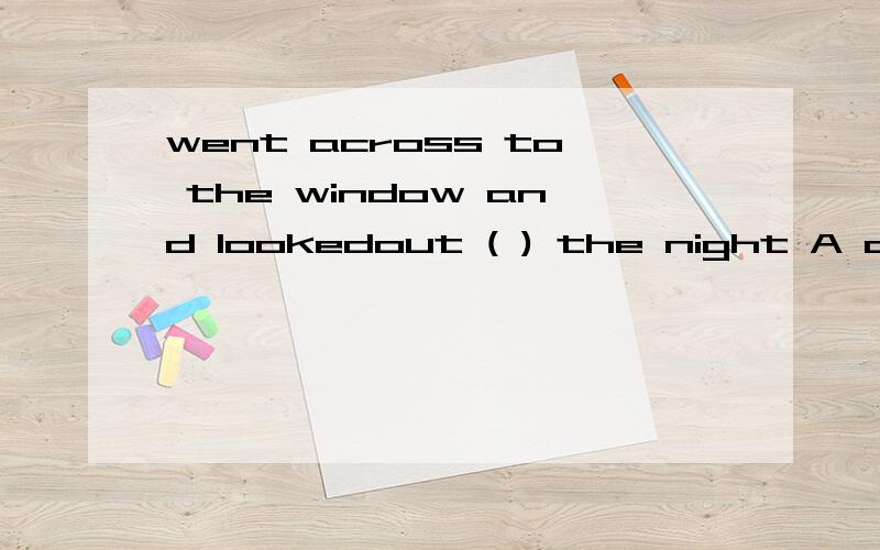 went across to the window and lookedout ( ) the night A on B at C into D for