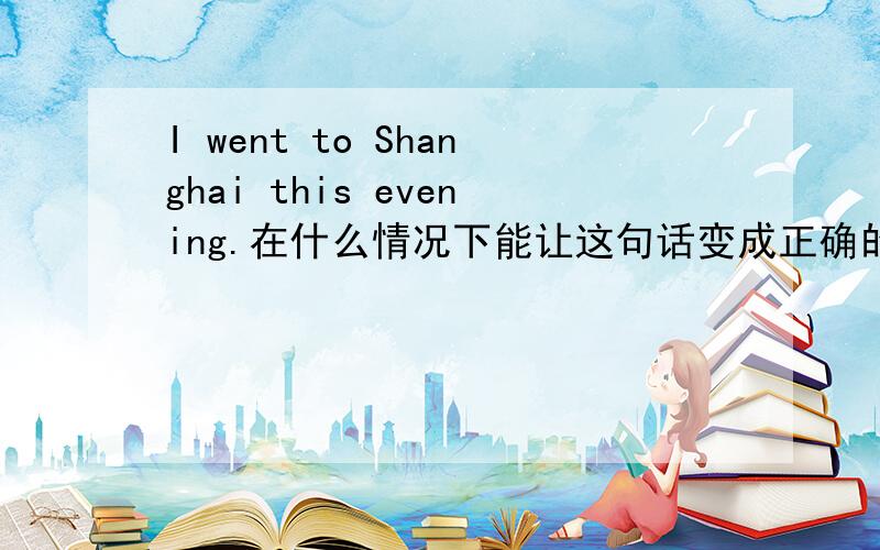I went to Shanghai this evening.在什么情况下能让这句话变成正确的?不改动.