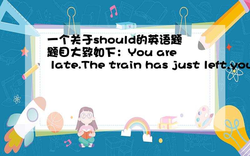 一个关于should的英语题题目大致如下：You are late.The train has just left,you should ______ earlier.给出的动词是come.大家看看怎么填进去啊?用什么时态啊?