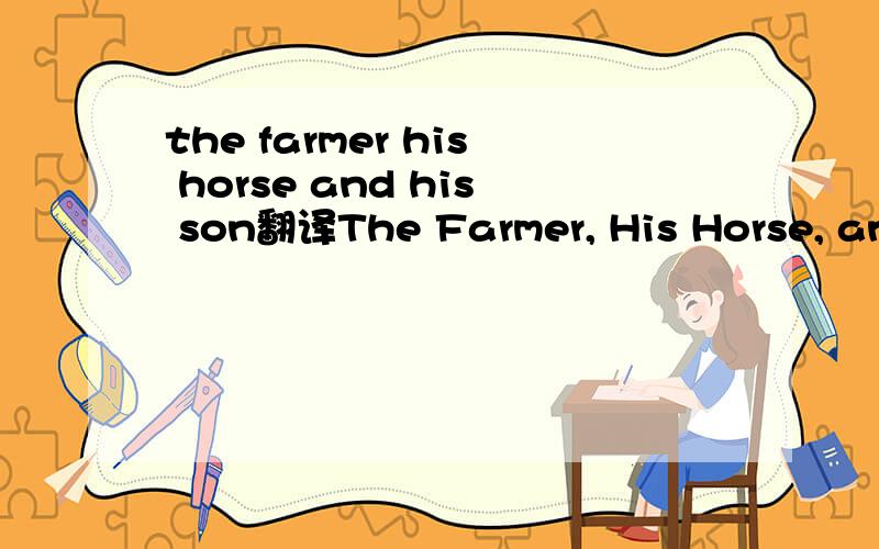 the farmer his horse and his son翻译The Farmer, His Horse, and His sonOnce there was an old farmer, with a horse which was almost as old as himself.He set out one morning with his son to sell the horse before it died. Fatherand son walked, because