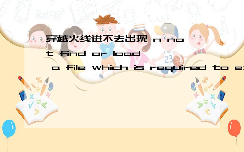 穿越火线进不去出现 n not find or load a file which is required to execute the game 谁知道怎么回事
