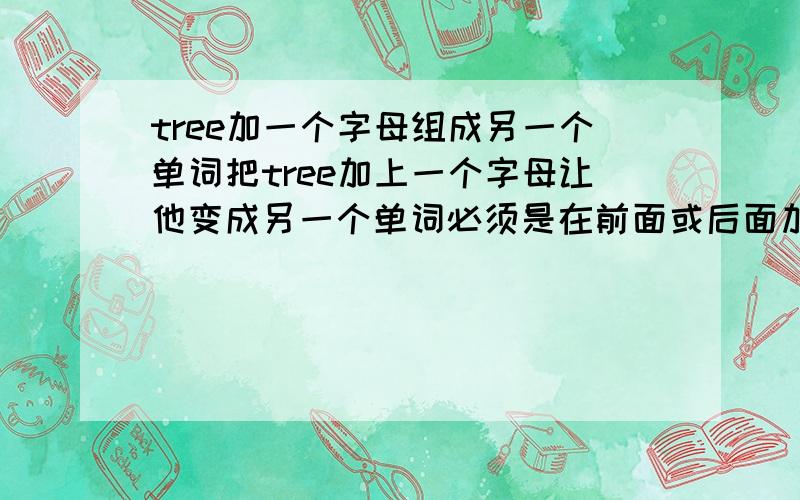 tree加一个字母组成另一个单词把tree加上一个字母让他变成另一个单词必须是在前面或后面加上字母 不可以是单词的复数形式