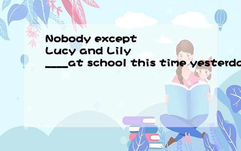 Nobody except Lucy and Lily ____at school this time yesterday.A:areB:has beenC:wasD:were要有理由奥!