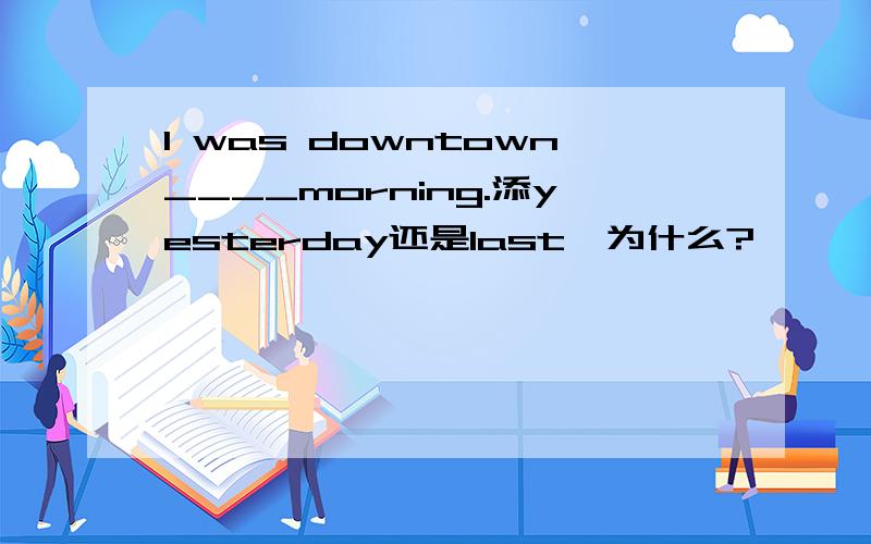 I was downtown____morning.添yesterday还是last,为什么?