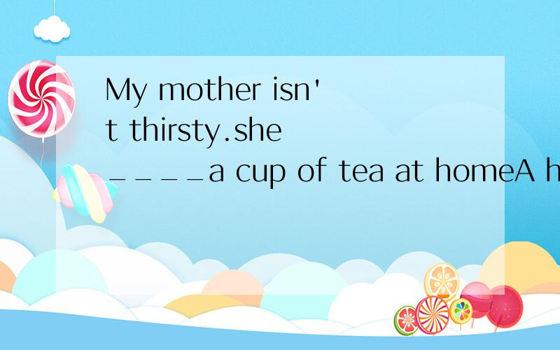 My mother isn't thirsty.she ____a cup of tea at homeA has B have C has had D is having