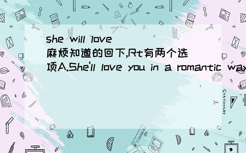 she will love 麻烦知道的回下,Rt有两个选项A.She'll love you in a romantic way.B she'll think you are a nice person.