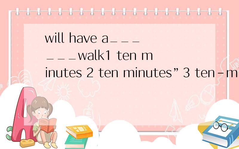 will have a______walk1 ten minutes 2 ten minutes”3 ten-minutes 4 ten-minute我选2就错了啊 到底选什么啊
