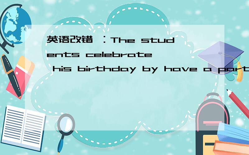 英语改错 ：The students celebrate his birthday by have a party for him