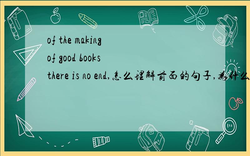 of the making of good books there is no end,怎么理解前面的句子,为什么of要打头,就是说,of the making of 怎么理解,这是语法还是短语,还是什么,怎么理解,怎么用,你太有才了，是否能加个QQ