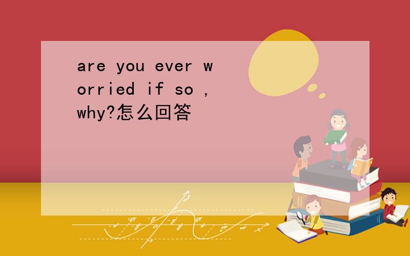 are you ever worried if so ,why?怎么回答
