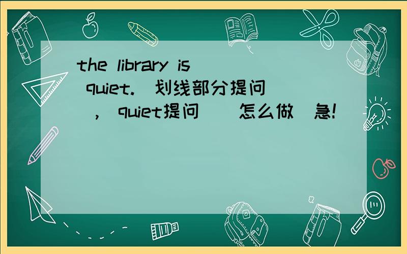 the library is quiet.(划线部分提问),（quiet提问）(怎么做)急!