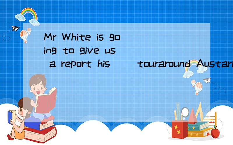 Mr White is going to give us a report his( )touraround Austarlia.on of