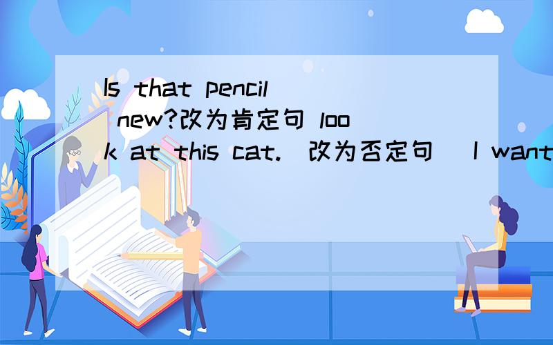 Is that pencil new?改为肯定句 look at this cat.(改为否定句） I want the round biscuits _____(对画线的部分题问）接上面的 The cat is outside the house.（对画线的部分题问）