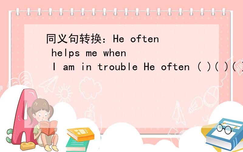 同义句转换：He often helps me when I am in trouble He often ( )( )( )when I am in trouble