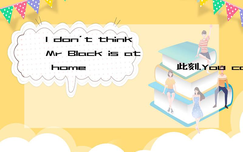 I don’t think Mr Black is at home 〔 〕〔 〕〔 〕此刻.You can call him later