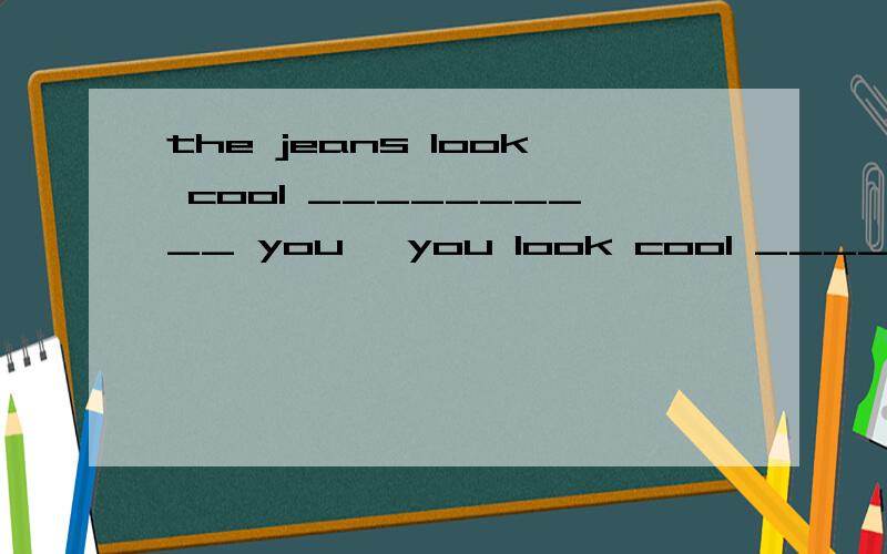 the jeans look cool __________ you ,you look cool _________ the jeans