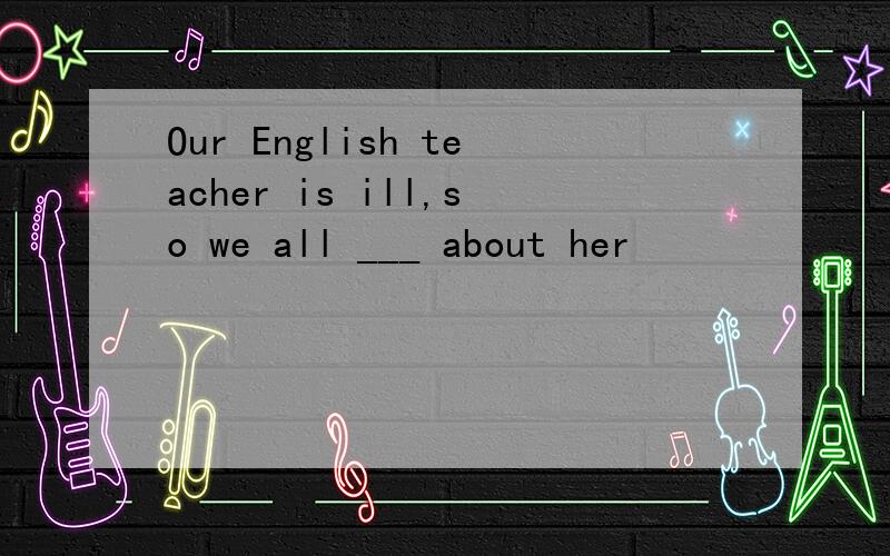 Our English teacher is ill,so we all ___ about her