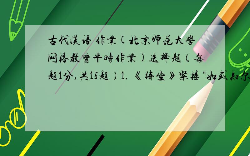 古代汉语 作业(北京师范大学网络教育平时作业)选择题（每题1分,共15题）1. 《待坐》紧接“如或知尔,则何以哉?”之后的一句是（  ）.A、对曰：“方六七十,如五六十,求也为之.”B、对曰：