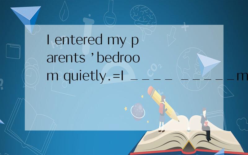 I entered my parents ’bedroom quietly.=I ____ _____my parents ’bedroom quietly.
