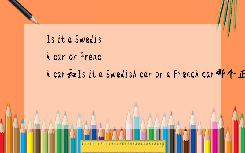 Is it a Swedish car or French car和Is it a Swedish car or a French car哪个正确?从新概念英语第一册第6课的录音中听到的是Is it a Swedish car or French car?但网上看的例句应该是Is it a Swedish car or a French car?这种