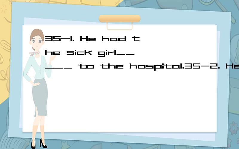 35-1. He had the sick girl_____ to the hospital.35-2. He had the sick girl _____ medicine to the hospital.A. carry B. to carry C. carrying D. carried