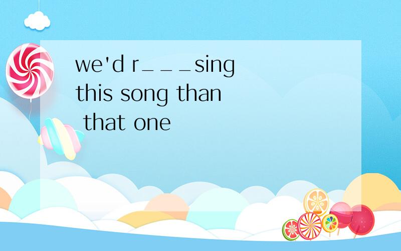 we'd r___sing this song than that one
