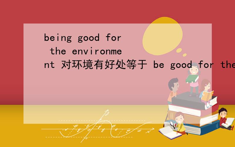 being good for the environment 对环境有好处等于 be good for the environment