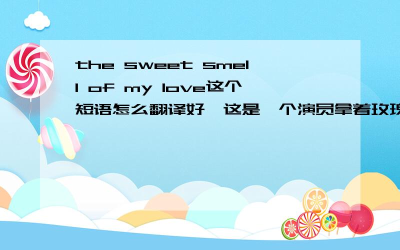the sweet smell of my love这个短语怎么翻译好,这是一个演员拿着玫瑰说的话,但是他上台时忘了拿玫瑰,他以为“he suggested that he had his hands on his love,a human love.