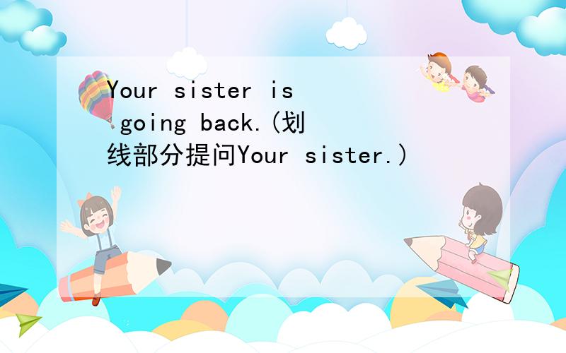 Your sister is going back.(划线部分提问Your sister.)