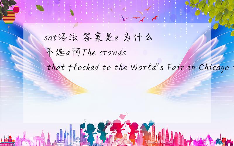 sat语法 答案是e 为什么不选a阿The crowds that flocked to the World's Fair in Chicago in 1893 were larger and more enthusiastic (than the crowds at the World's Fair in Paris had been) a few years earlier.A than the crowds at the World's Fair