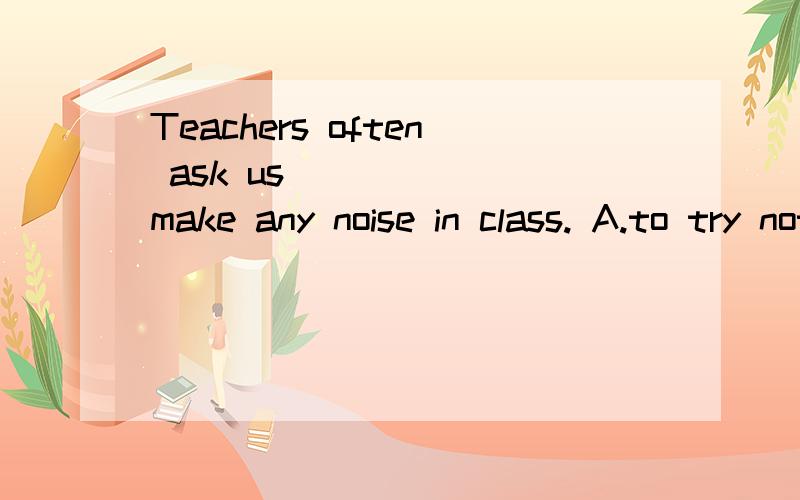 Teachers often ask us _____ make any noise in class. A.to try not to B.not try to notC.not to try to  D. try not to