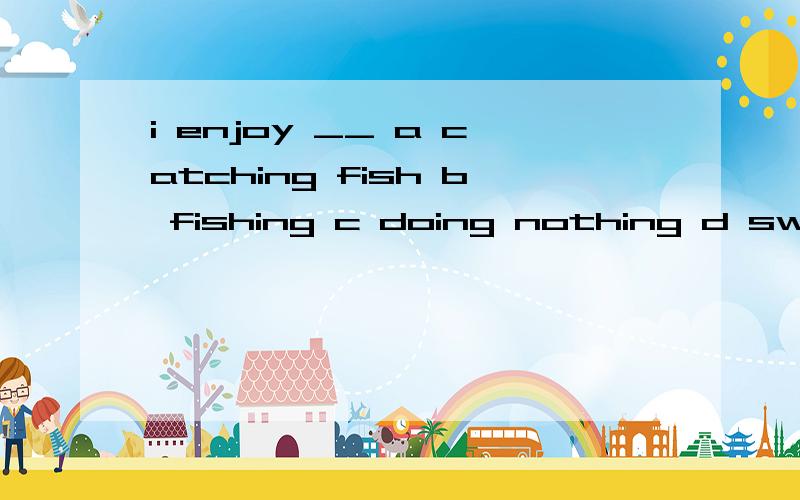 i enjoy __ a catching fish b fishing c doing nothing d swimming in the river给出理由