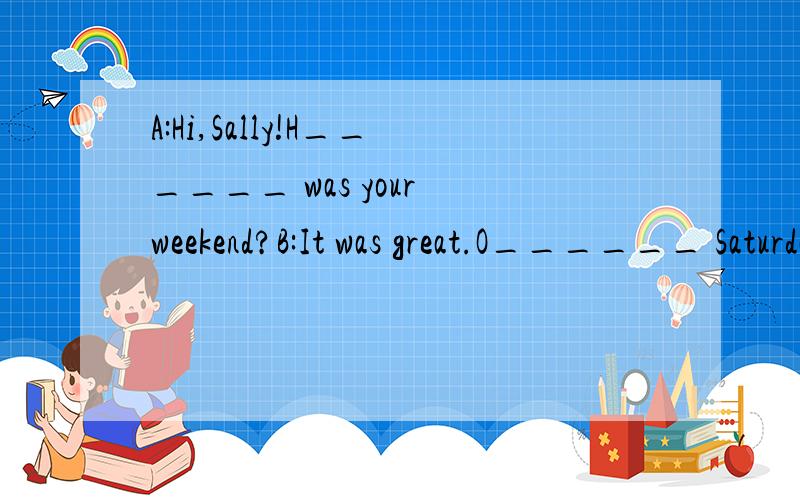 A:Hi,Sally!H______ was your weekend?B:It was great.O______ Saturday morning,I went s ____ i