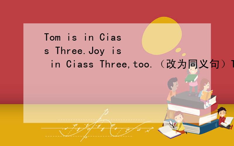 Tom is in Ciass Three.Joy is in Ciass Three,too.（改为同义句）Tom and Joy are＿the ＿class.