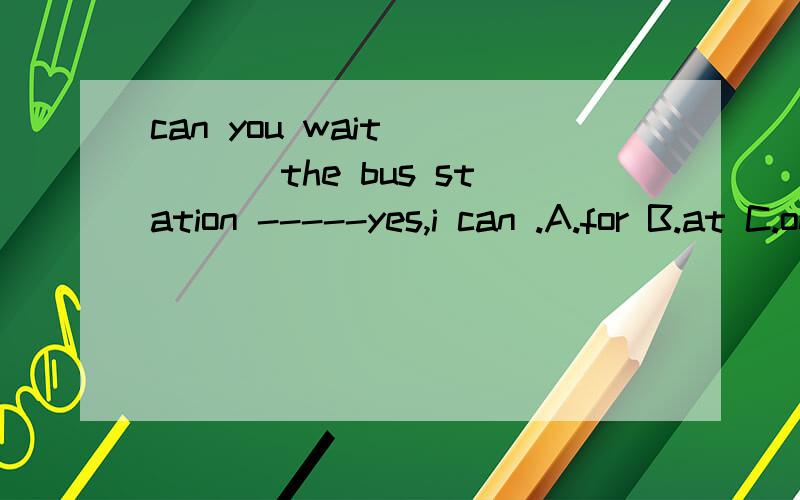 can you wait ____ the bus station -----yes,i can .A.for B.at C.on D.in