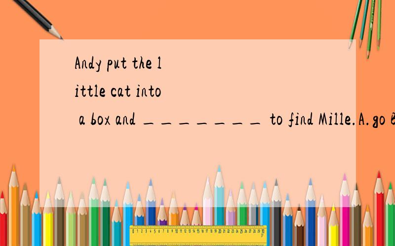 Andy put the little cat into a box and _______ to find Mille.A.go B.going C.goes D.wentAndy put the little cat into a box and _______ to find Mille.A.go B.going C.goes D.went
