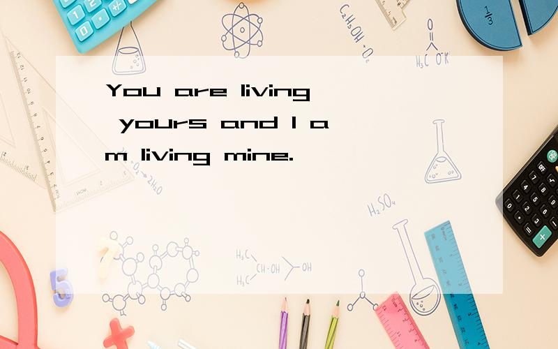 You are living yours and I am living mine.