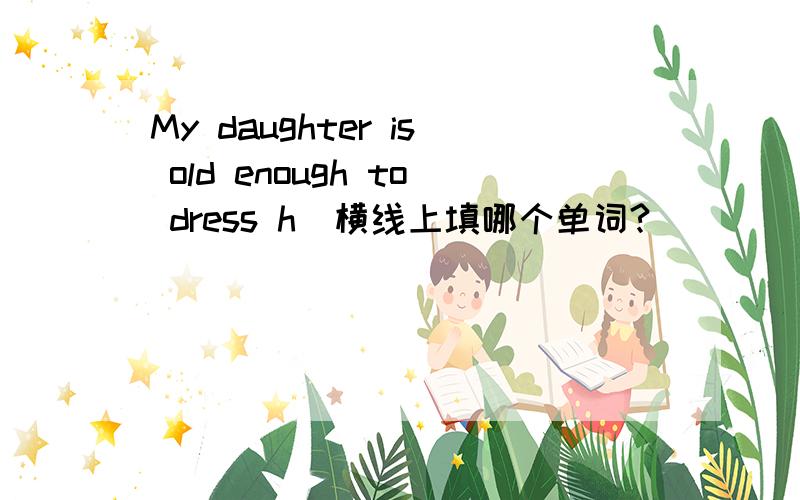 My daughter is old enough to dress h_横线上填哪个单词?