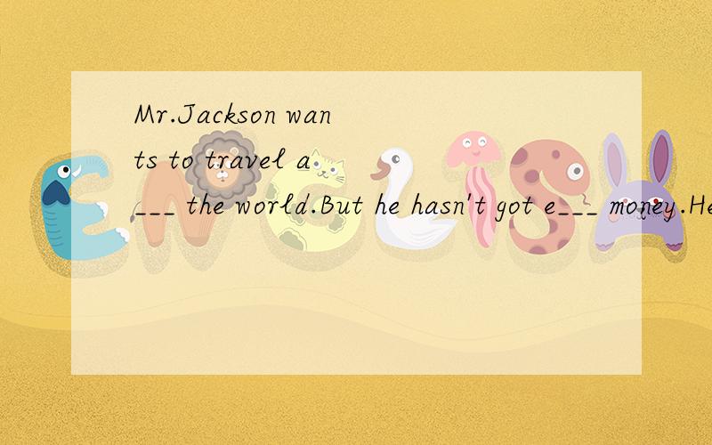 Mr.Jackson wants to travel a___ the world.But he hasn't got e___ money.He thinks that he can take a free r___ on his bicycle.