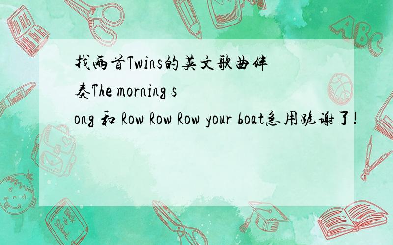 找两首Twins的英文歌曲伴奏The morning song 和 Row Row Row your boat急用跪谢了!