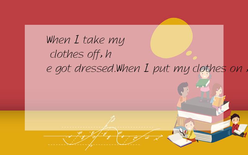When I take my clothes off,he got dressed.When I put my clothes on ,he is undressed.