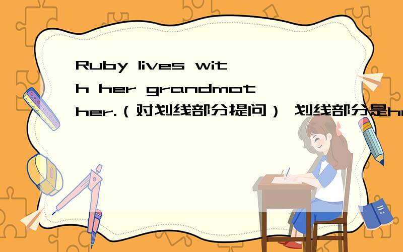 Ruby lives with her grandmother.（对划线部分提问） 划线部分是her grandmother.