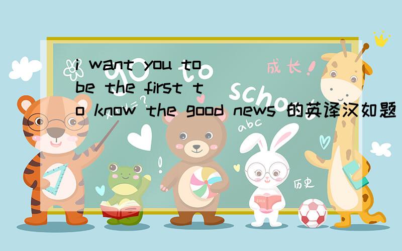 i want you to be the first to know the good news 的英译汉如题
