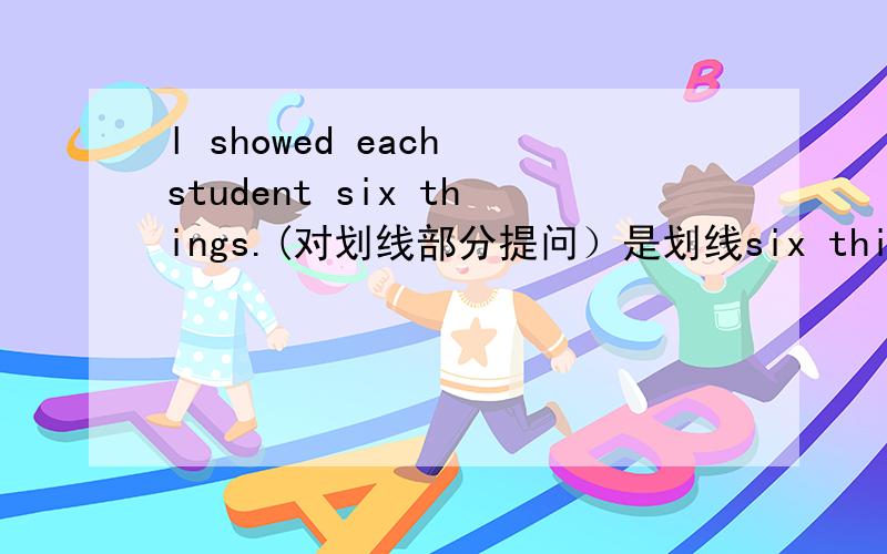 l showed each student six things.(对划线部分提问）是划线six things。
