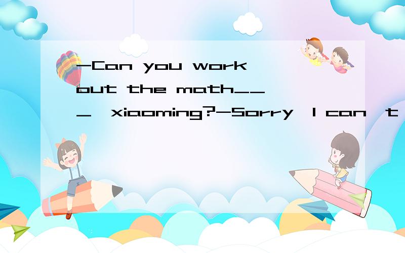 -Can you work out the math___,xiaoming?-Sorry,I can`t
