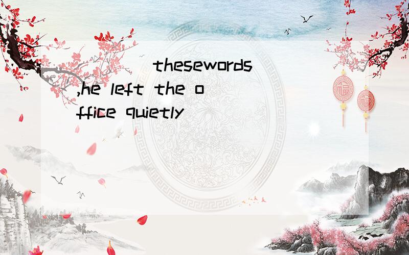 ____thesewords,he left the office quietly